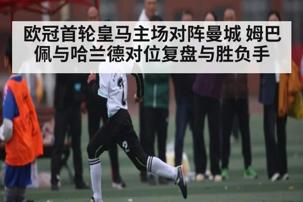 欧冠首轮皇马主场对阵曼城 姆巴佩与哈兰德对位复盘与胜负手
